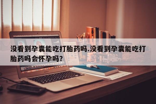 堕胎药使用没看到孕囊能吃打胎药吗.没看到孕囊能吃打胎药吗会怀孕吗?