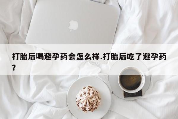 堕胎药使用打胎后喝避孕药会怎么样.打胎后吃了避孕药？